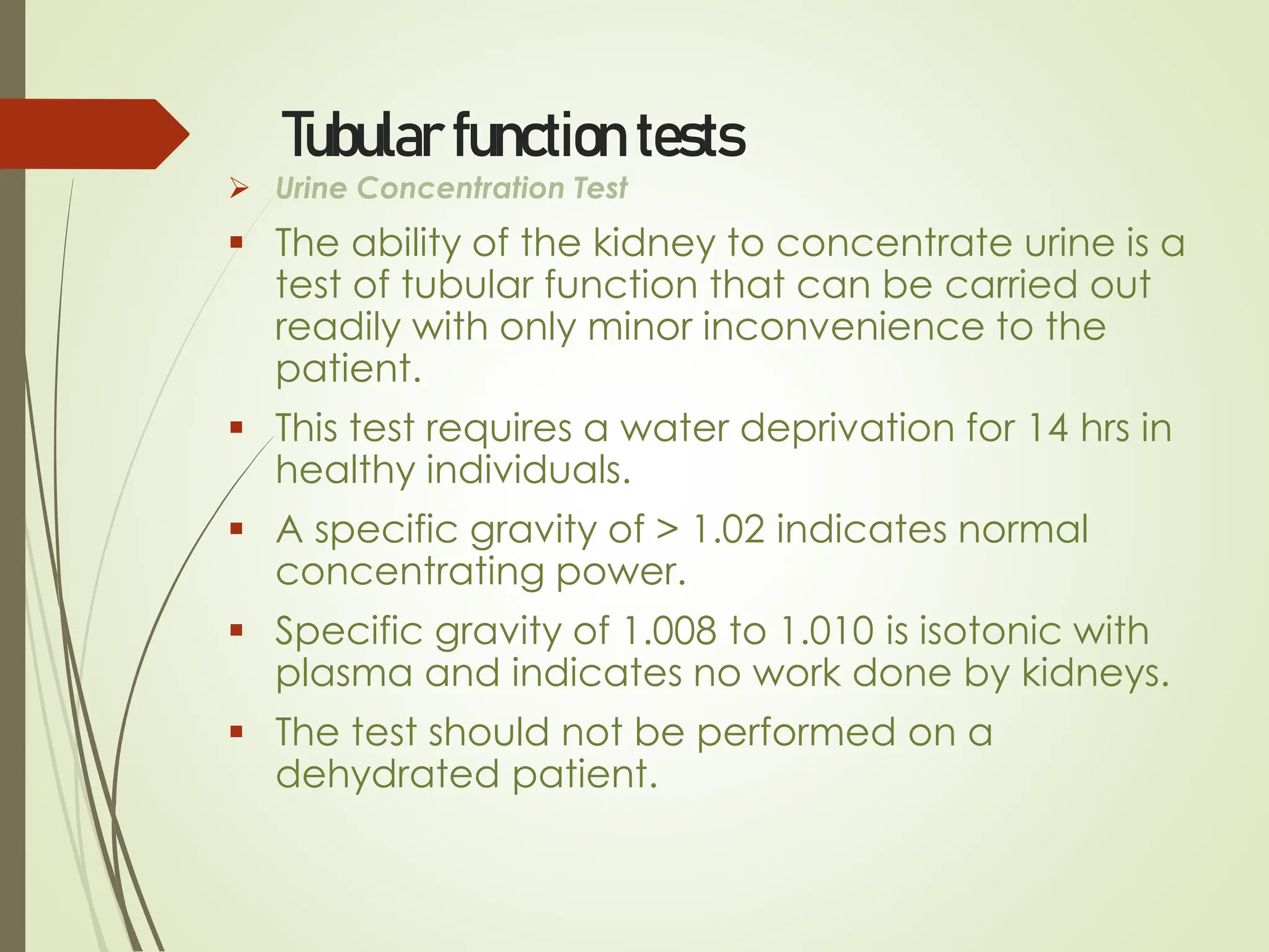 Tubular function tests
➢ Urine Concentration Test
▪ The ability of the kidney to concentrate urine is a
test of tubular function that can be carried out
readily with only minor inconvenience to the
patient.
▪ This test requires a water deprivation for 14 hrs in
healthy individuals.
▪ A specific gravity of > 1.02 indicates normal
concentrating power.
▪ Specific gravity of 1.008 to 1.010 is isotonic with
plasma and indicates no work done by kidneys.
▪ The test should not be performed on a
dehydrated patient.
 