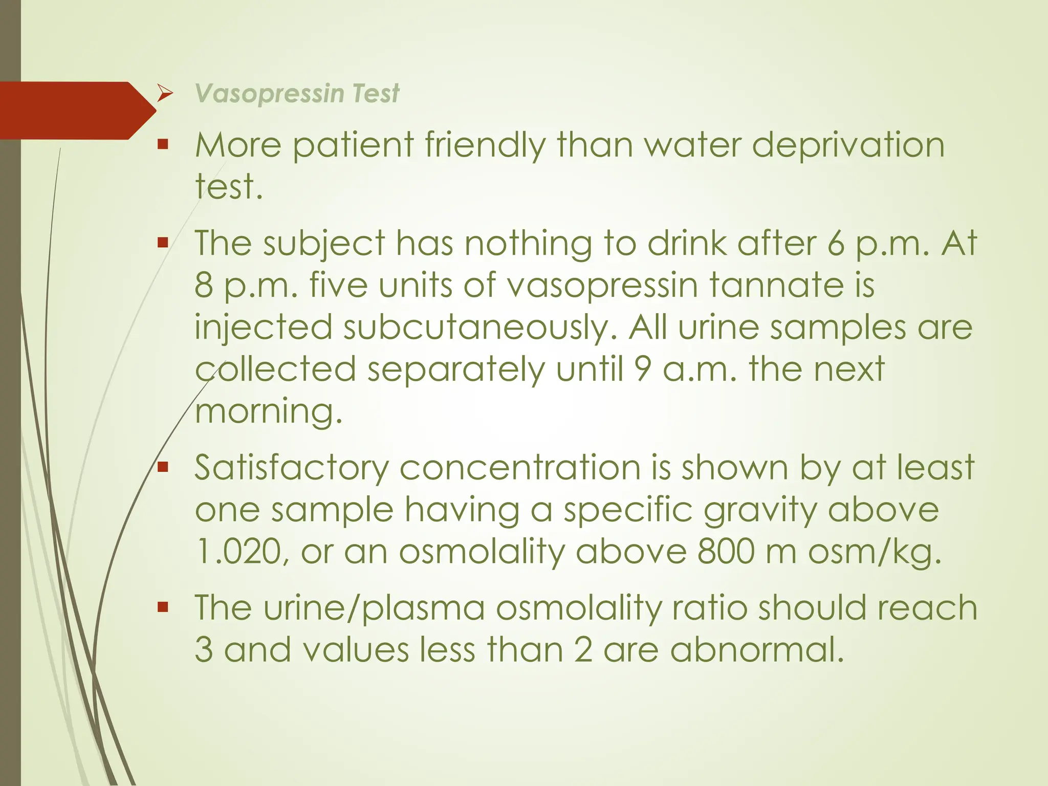 ➢ Vasopressin Test
▪ More patient friendly than water deprivation
test.
▪ The subject has nothing to drink after 6 p.m. At
8 p.m. five units of vasopressin tannate is
injected subcutaneously. All urine samples are
collected separately until 9 a.m. the next
morning.
▪ Satisfactory concentration is shown by at least
one sample having a specific gravity above
1.020, or an osmolality above 800 m osm/kg.
▪ The urine/plasma osmolality ratio should reach
3 and values less than 2 are abnormal.
 