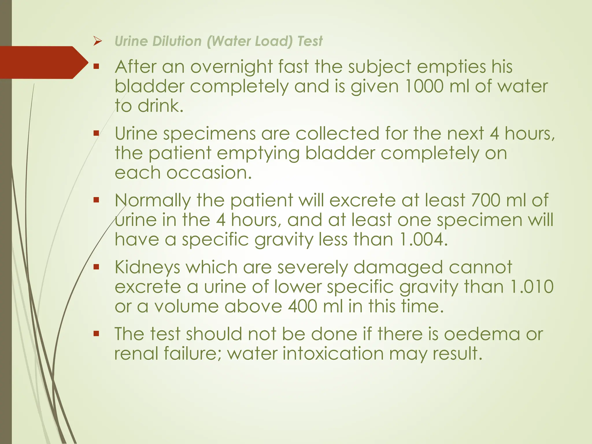 ➢ Urine Dilution (Water Load) Test
▪ After an overnight fast the subject empties his
bladder completely and is given 1000 ml of water
to drink.
▪ Urine specimens are collected for the next 4 hours,
the patient emptying bladder completely on
each occasion.
▪ Normally the patient will excrete at least 700 ml of
urine in the 4 hours, and at least one specimen will
have a specific gravity less than 1.004.
▪ Kidneys which are severely damaged cannot
excrete a urine of lower specific gravity than 1.010
or a volume above 400 ml in this time.
▪ The test should not be done if there is oedema or
renal failure; water intoxication may result.
 