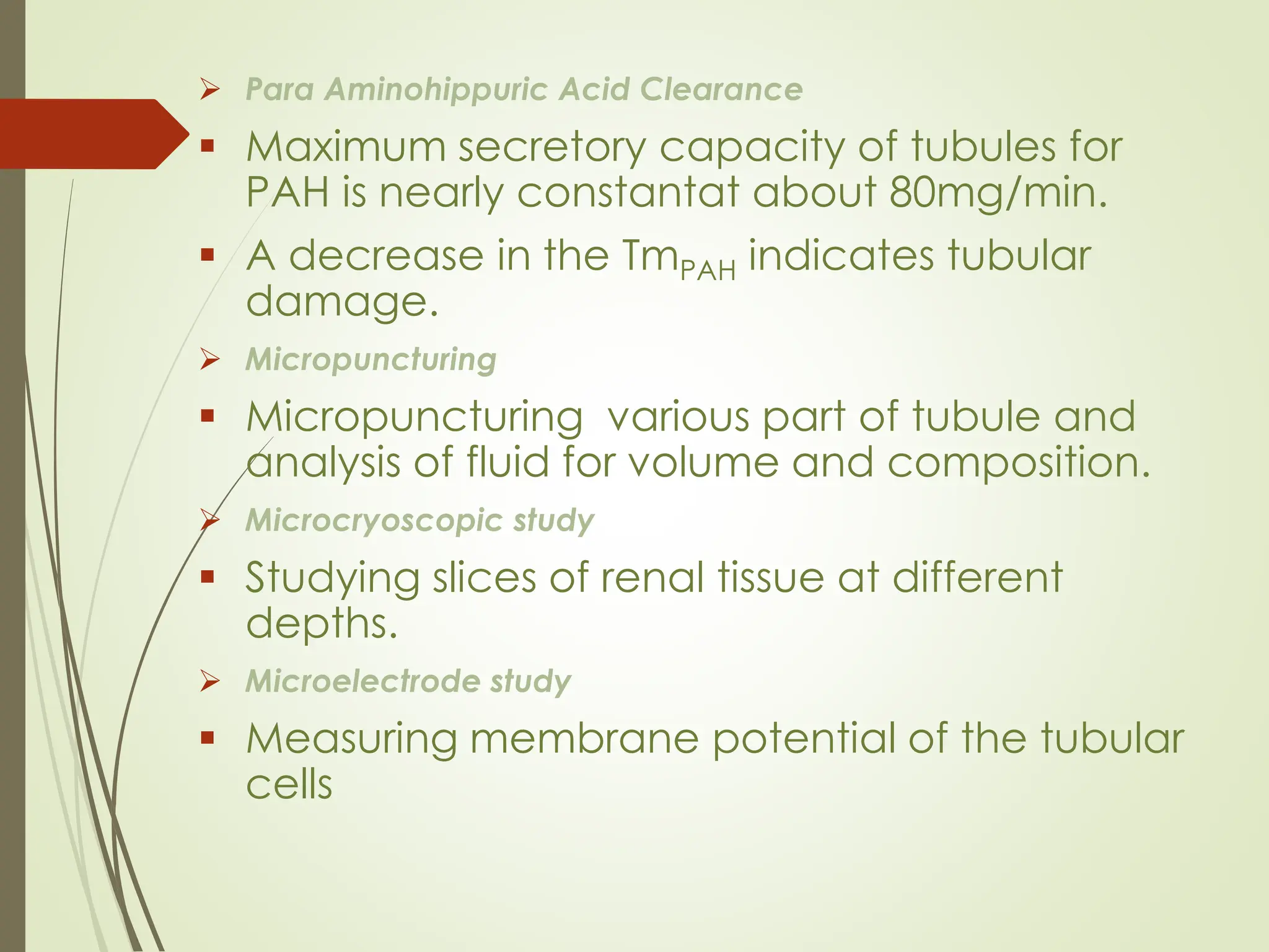 ➢ Para Aminohippuric Acid Clearance
▪ Maximum secretory capacity of tubules for
PAH is nearly constantat about 80mg/min.
▪ A decrease in the TmPAH indicates tubular
damage.
➢ Micropuncturing
▪ Micropuncturing various part of tubule and
analysis of fluid for volume and composition.
➢ Microcryoscopic study
▪ Studying slices of renal tissue at different
depths.
➢ Microelectrode study
▪ Measuring membrane potential of the tubular
cells
 