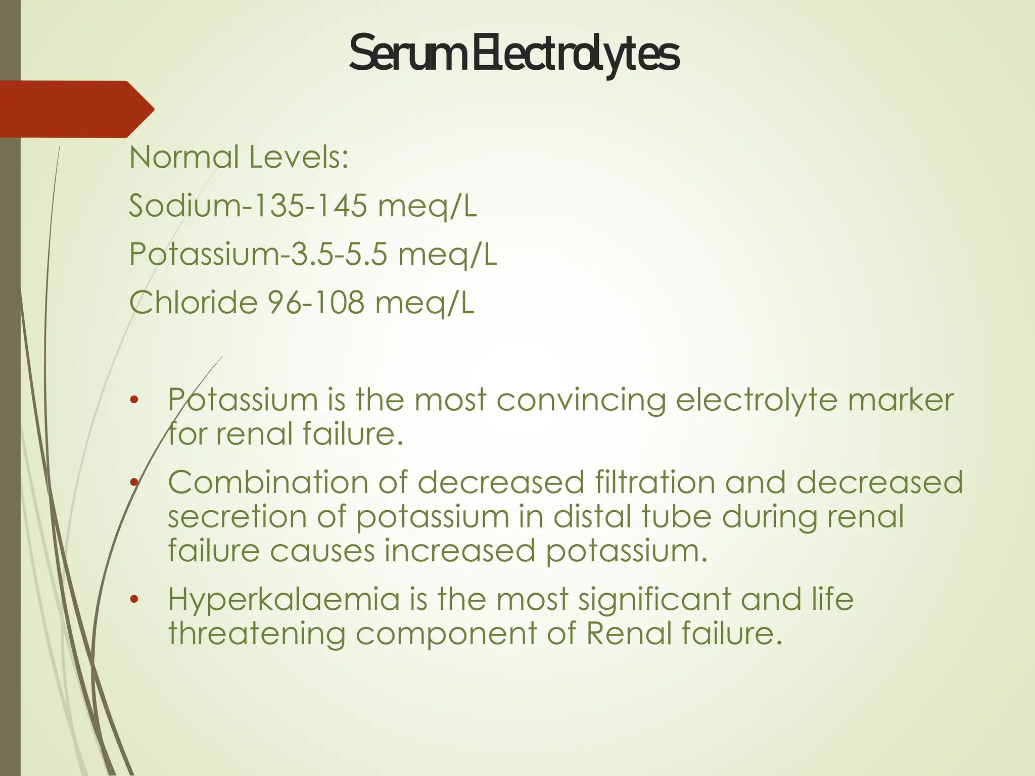 Serum Electrolytes
Normal Levels:
Sodium-135-145 meq/L
Potassium-3.5-5.5 meq/L
Chloride 96-108 meq/L
• Potassium is the most convincing electrolyte marker
for renal failure.
• Combination of decreased filtration and decreased
secretion of potassium in distal tube during renal
failure causes increased potassium.
• Hyperkalaemia is the most significant and life
threatening component of Renal failure.
 