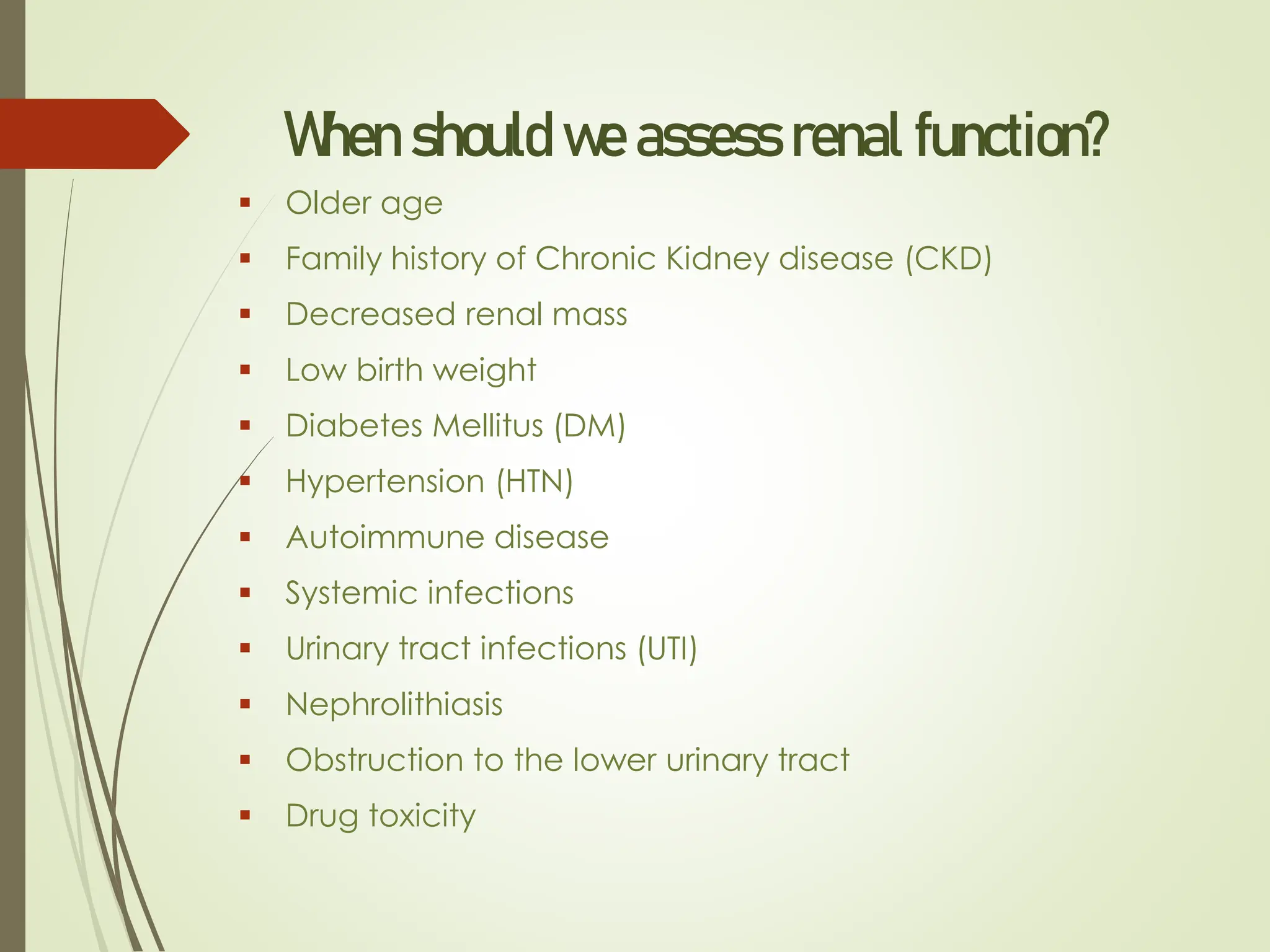 When should we assess renal function?
▪ Older age
▪ Family history of Chronic Kidney disease (CKD)
▪ Decreased renal mass
▪ Low birth weight
▪ Diabetes Mellitus (DM)
▪ Hypertension (HTN)
▪ Autoimmune disease
▪ Systemic infections
▪ Urinary tract infections (UTI)
▪ Nephrolithiasis
▪ Obstruction to the lower urinary tract
▪ Drug toxicity
 