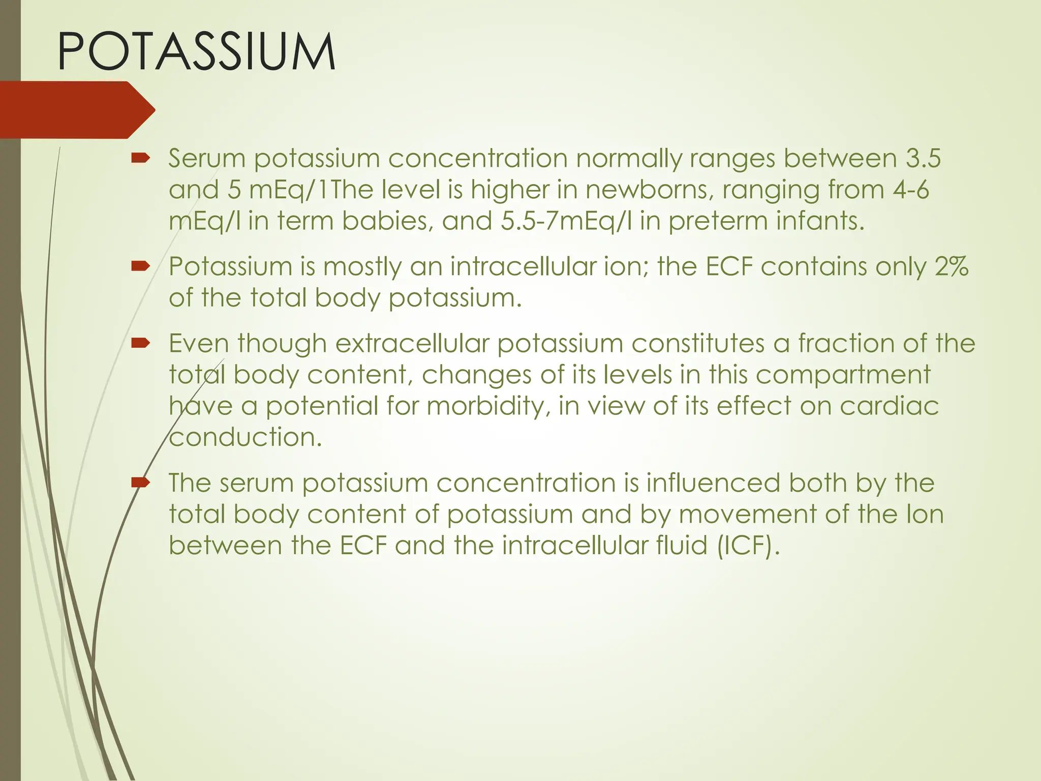 POTASSIUM
 Serum potassium concentration normally ranges between 3.5
and 5 mEq/1The level is higher in newborns, ranging from 4-6
mEq/l in term babies, and 5.5-7mEq/l in preterm infants.
 Potassium is mostly an intracellular ion; the ECF contains only 2%
of the total body potassium.
 Even though extracellular potassium constitutes a fraction of the
total body content, changes of its levels in this compartment
have a potential for morbidity, in view of its effect on cardiac
conduction.
 The serum potassium concentration is influenced both by the
total body content of potassium and by movement of the lon
between the ECF and the intracellular fluid (ICF).
 