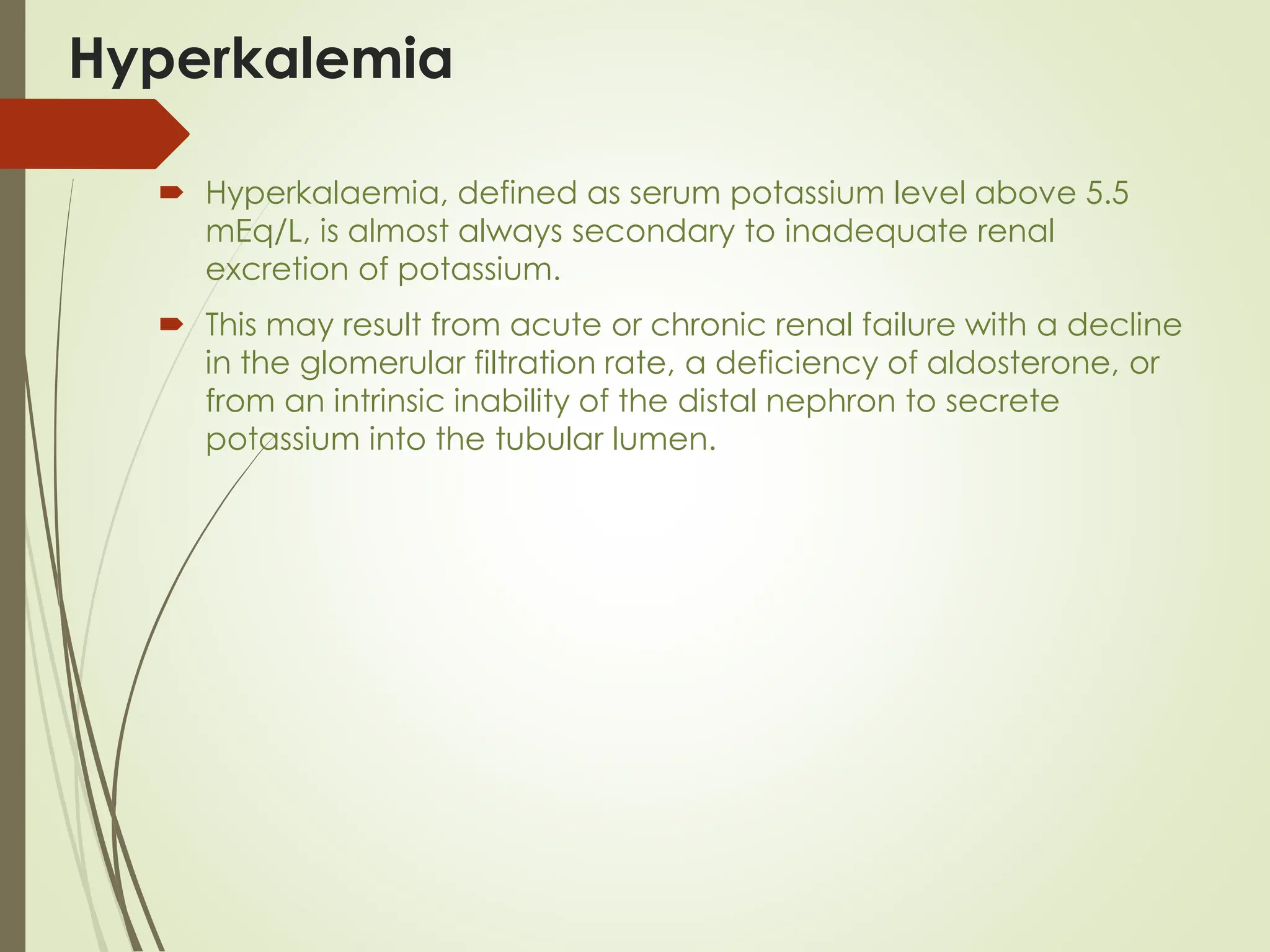 Hyperkalemia
 Hyperkalaemia, defined as serum potassium level above 5.5
mEq/L, is almost always secondary to inadequate renal
excretion of potassium.
 This may result from acute or chronic renal failure with a decline
in the glomerular filtration rate, a deficiency of aldosterone, or
from an intrinsic inability of the distal nephron to secrete
potassium into the tubular lumen.
 