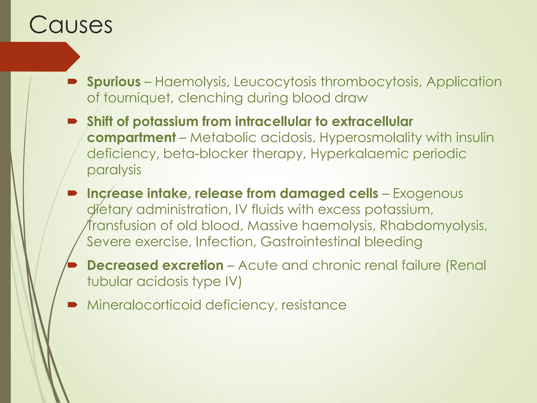 Causes
 Spurious – Haemolysis, Leucocytosis thrombocytosis, Application
of tourniquet, clenching during blood draw
 Shift of potassium from intracellular to extracellular
compartment – Metabolic acidosis, Hyperosmolality with insulin
deficiency, beta-blocker therapy, Hyperkalaemic periodic
paralysis
 Increase intake, release from damaged cells – Exogenous
dietary administration, IV fluids with excess potassium,
Transfusion of old blood, Massive haemolysis, Rhabdomyolysis,
Severe exercise, Infection, Gastrointestinal bleeding
 Decreased excretion – Acute and chronic renal failure (Renal
tubular acidosis type IV)
 Mineralocorticoid deficiency, resistance
 