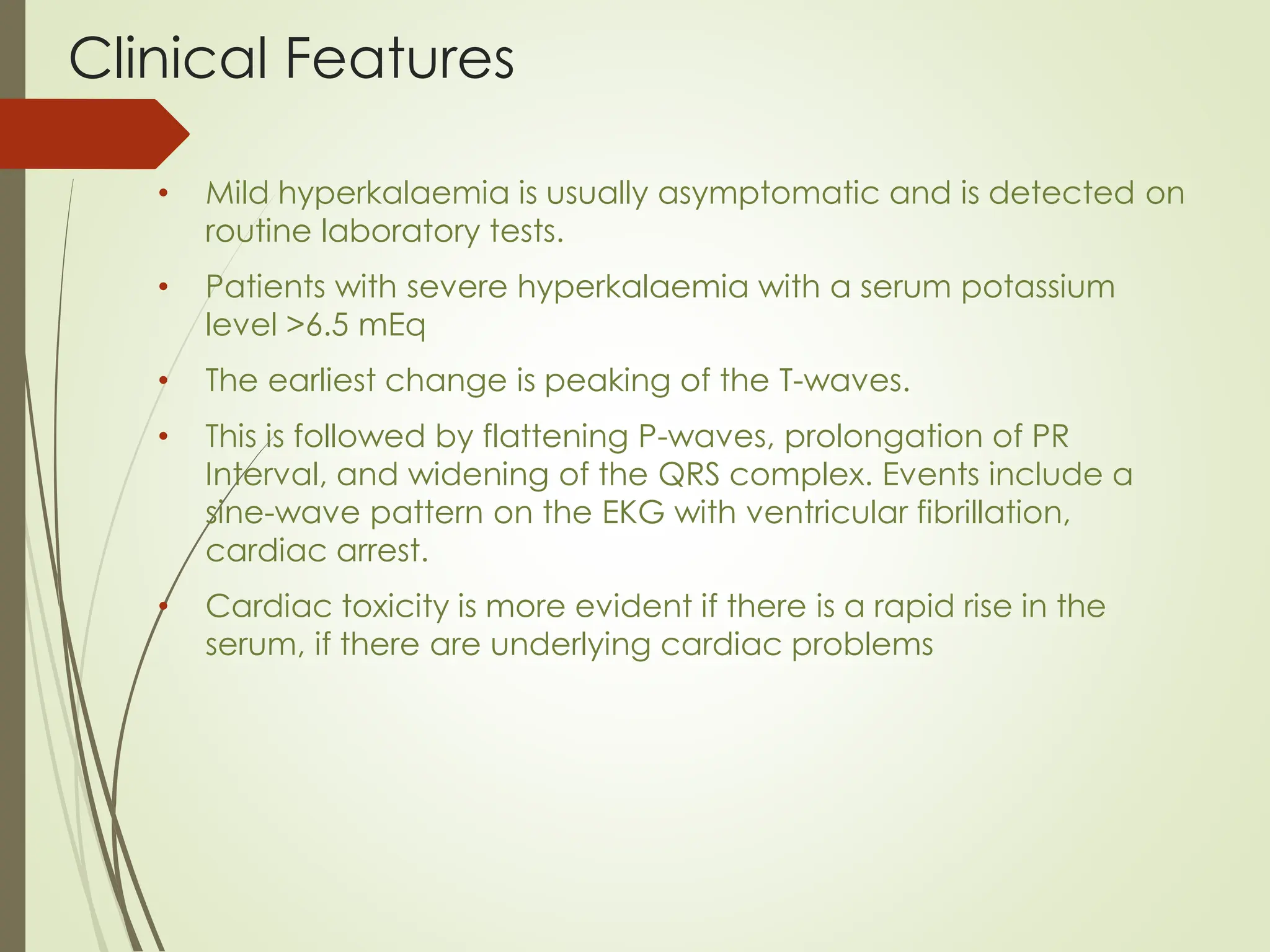 Clinical Features
• Mild hyperkalaemia is usually asymptomatic and is detected on
routine laboratory tests.
• Patients with severe hyperkalaemia with a serum potassium
level >6.5 mEq
• The earliest change is peaking of the T-waves.
• This is followed by flattening P-waves, prolongation of PR
Interval, and widening of the QRS complex. Events include a
sine-wave pattern on the EKG with ventricular fibrillation,
cardiac arrest.
• Cardiac toxicity is more evident if there is a rapid rise in the
serum, if there are underlying cardiac problems
 