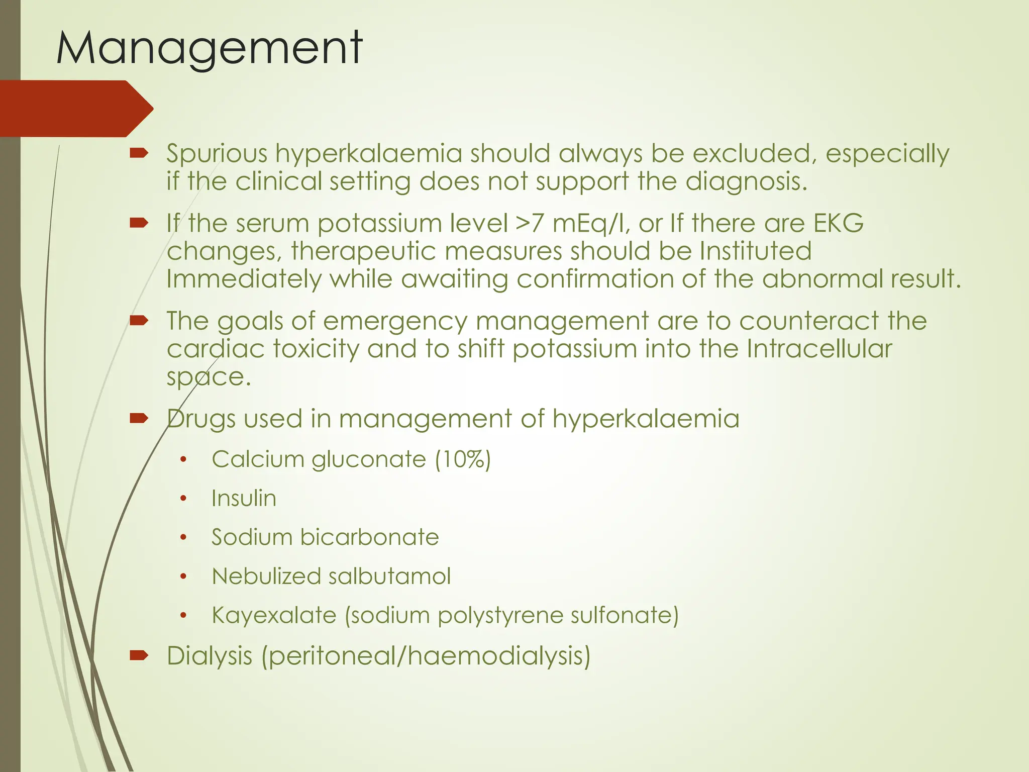 Management
 Spurious hyperkalaemia should always be excluded, especially
if the clinical setting does not support the diagnosis.
 If the serum potassium level >7 mEq/l, or If there are EKG
changes, therapeutic measures should be Instituted
Immediately while awaiting confirmation of the abnormal result.
 The goals of emergency management are to counteract the
cardiac toxicity and to shift potassium into the Intracellular
space.
 Drugs used in management of hyperkalaemia
• Calcium gluconate (10%)
• Insulin
• Sodium bicarbonate
• Nebulized salbutamol
• Kayexalate (sodium polystyrene sulfonate)
 Dialysis (peritoneal/haemodialysis)
 