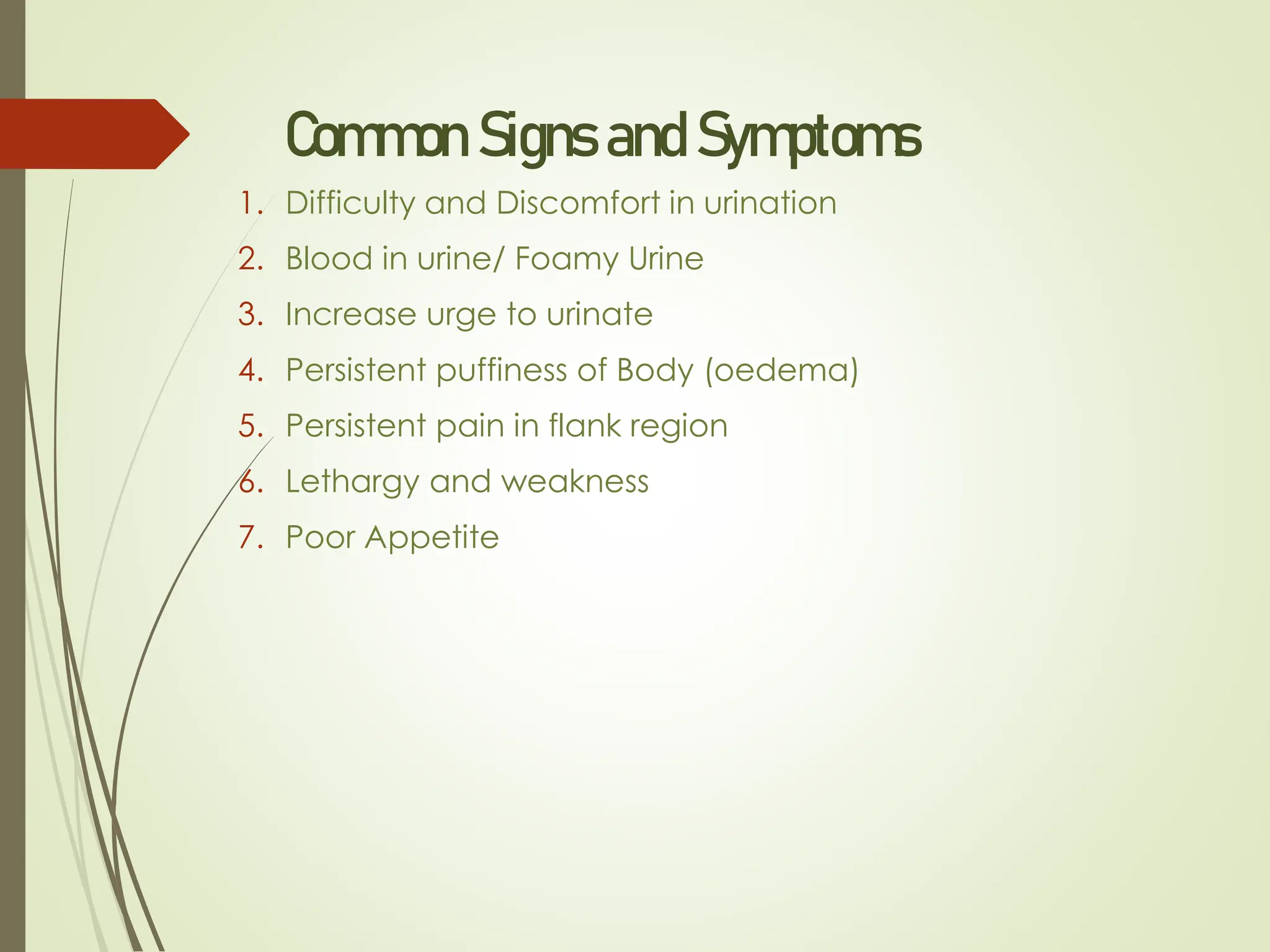 Common Signs and Symptoms
1. Difficulty and Discomfort in urination
2. Blood in urine/ Foamy Urine
3. Increase urge to urinate
4. Persistent puffiness of Body (oedema)
5. Persistent pain in flank region
6. Lethargy and weakness
7. Poor Appetite
 