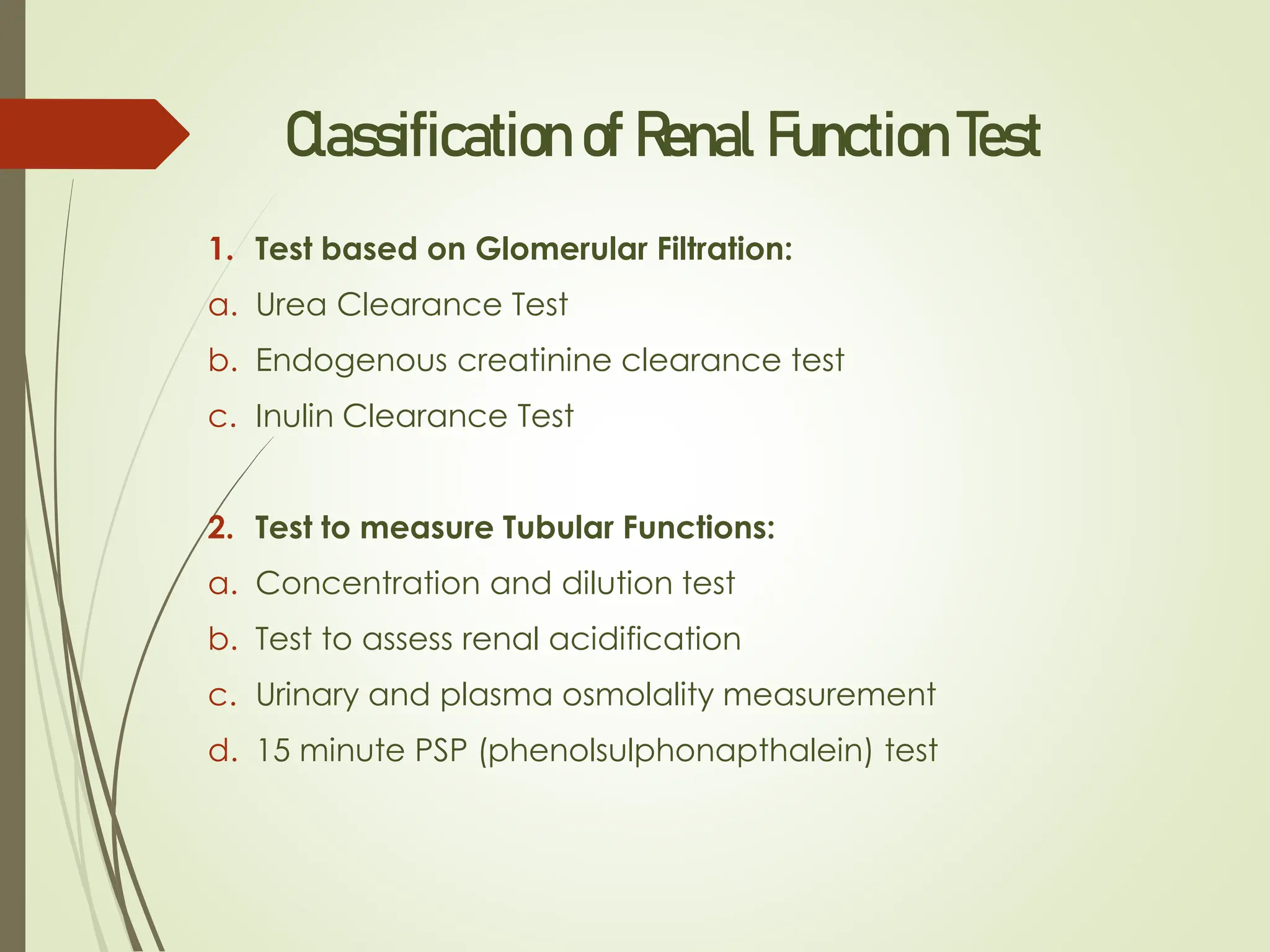 Classification of Renal Function Test
1. Test based on Glomerular Filtration:
a. Urea Clearance Test
b. Endogenous creatinine clearance test
c. Inulin Clearance Test
2. Test to measure Tubular Functions:
a. Concentration and dilution test
b. Test to assess renal acidification
c. Urinary and plasma osmolality measurement
d. 15 minute PSP (phenolsulphonapthalein) test
 