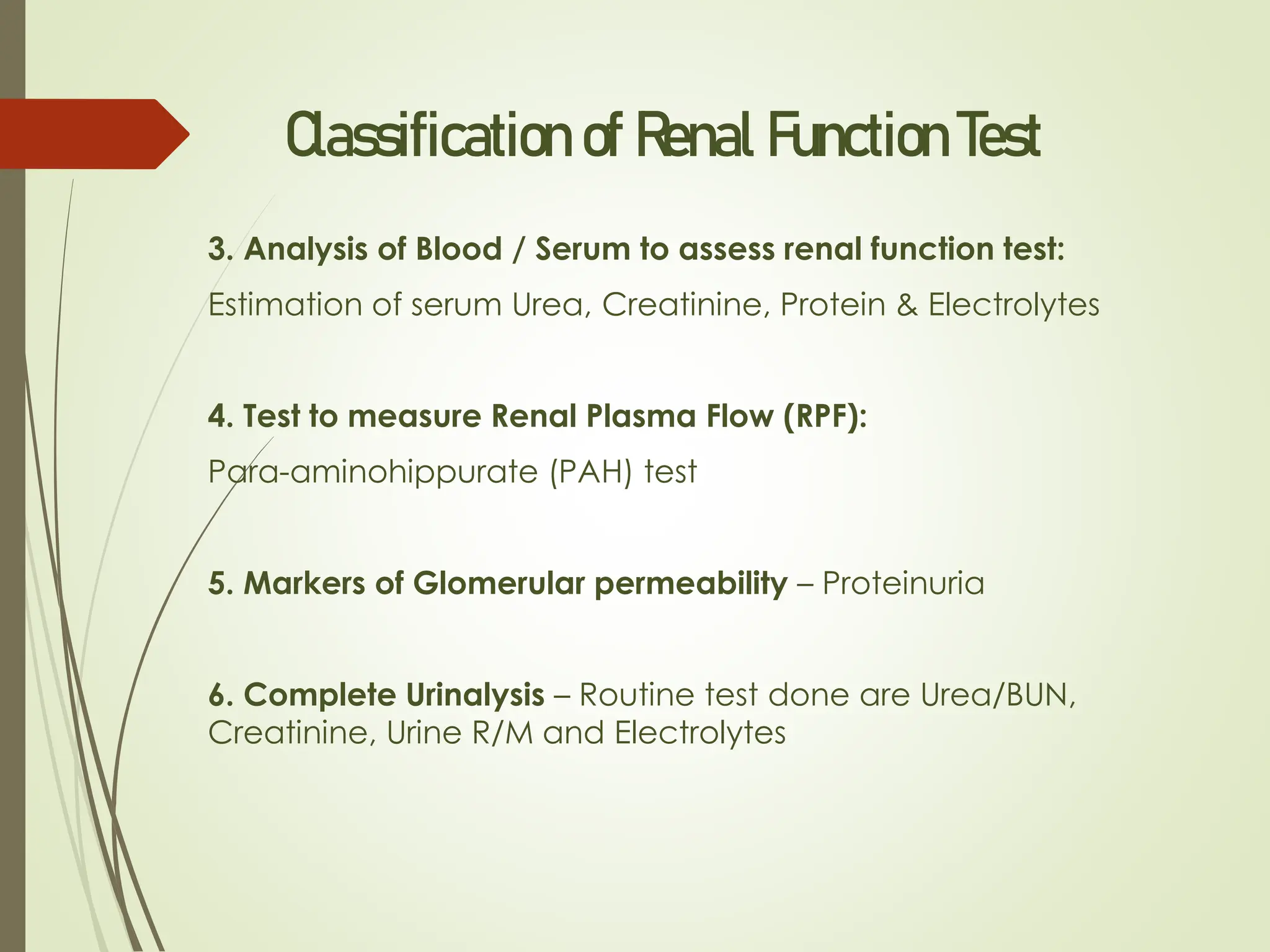 Classification of Renal Function Test
3. Analysis of Blood / Serum to assess renal function test:
Estimation of serum Urea, Creatinine, Protein & Electrolytes
4. Test to measure Renal Plasma Flow (RPF):
Para-aminohippurate (PAH) test
5. Markers of Glomerular permeability – Proteinuria
6. Complete Urinalysis – Routine test done are Urea/BUN,
Creatinine, Urine R/M and Electrolytes
 