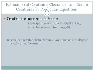Estimation of Creatinine Clearance from Serum
Creatinine by Prediction Equations
 Creatinine clearance in ml/min =
(140-Age in years) x (Body weight in kgs)/
(72 x Serum creatinine in mg/dl)
In females, the value obtained from above equation is multiplied
by 0.85 to get the result.
 
