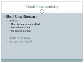Blood Biochemistry
 Blood Urea Nitrogen :
 Methods
 Diacetyl-monoxime method
 Berthelot reaction
 UV kinetic method
 Adults : 7-18 mg/dl
 >60 yrs : 8-21 mg/dl
 