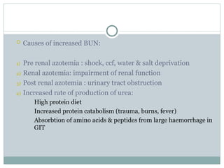  Causes of increased BUN:
1) Pre renal azotemia : shock, ccf, water & salt deprivation
2) Renal azotemia: impairment of renal function
3) Post renal azotemia : urinary tract obstruction
4) Increased rate of production of urea:
High protein diet
Increased protein catabolism (trauma, burns, fever)
Absorbtion of amino acids & peptides from large haemorrhage in
GIT
 