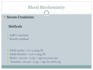 Blood Biochemistry
 Serum Creatinine
Methods
 Jaffe’s reaction
 Kinetic method
 Adult males : 0.7-1.3mg/dl
 Adult females : 0.6-1.1mg/dl
 Males <20 yrs : 0.35 + age in years/40
 Females <20 yrs : 0.35 + age in years/55
 