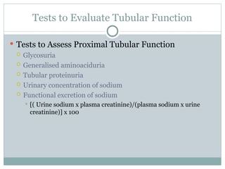 Tests to Evaluate Tubular Function
 Tests to Assess Proximal Tubular Function
 Glycosuria
 Generalised aminoaciduria
 Tubular proteinuria
 Urinary concentration of sodium
 Functional excretion of sodium
 [( Urine sodium x plasma creatinine)/(plasma sodium x urine
creatinine)] x 100
 