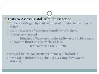 Tests to Assess Distal Tubular Function
 Urine specific gravity- ratio of mass of solution to the mass of
water
 SG is a measure of concentrating ability of kidneys.
 Urinometer method :
Principle of buoyancy i.e. the ability of the fluid to exert
an upward thrust on a body placed in it.
normal value : 1.003-1.030
Increased in DM, Nephrotic syndrome & dehydration
Decreased in diabetes insipidus, CRF & compulsive water
drinking
 