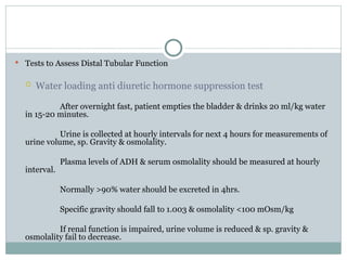  Tests to Assess Distal Tubular Function
 Water loading anti diuretic hormone suppression test
After overnight fast, patient empties the bladder & drinks 20 ml/kg water
in 15-20 minutes.
Urine is collected at hourly intervals for next 4 hours for measurements of
urine volume, sp. Gravity & osmolality.
Plasma levels of ADH & serum osmolality should be measured at hourly
interval.
Normally >90% water should be excreted in 4hrs.
Specific gravity should fall to 1.003 & osmolality <100 mOsm/kg
If renal function is impaired, urine volume is reduced & sp. gravity &
osmolality fail to decrease.
 