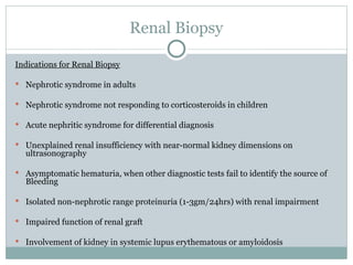 Renal Biopsy
Indications for Renal Biopsy
 Nephrotic syndrome in adults
 Nephrotic syndrome not responding to corticosteroids in children
 Acute nephritic syndrome for differential diagnosis
 Unexplained renal insufficiency with near-normal kidney dimensions on
ultrasonography
 Asymptomatic hematuria, when other diagnostic tests fail to identify the source of
Bleeding
 Isolated non-nephrotic range proteinuria (1-3gm/24hrs) with renal impairment
 Impaired function of renal graft
 Involvement of kidney in systemic lupus erythematous or amyloidosis
 