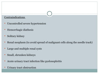Contraindications
 Uncontrolled severe hypertension
 Hemorrhagic diathesis
 Solitary kidney
 Renal neoplasm (to avoid spread of malignant cells along the needle track)
 Large and multiple renal cysts
 Small, shrunken kidneys
 Acute urinary tract infection like pyelonephritis
 Urinary tract obstruction
 