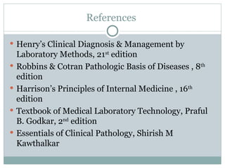 References
 Henry’s Clinical Diagnosis & Management by
Laboratory Methods, 21st
edition
 Robbins & Cotran Pathologic Basis of Diseases , 8th
edition
 Harrison’s Principles of Internal Medicine , 16th
edition
 Textbook of Medical Laboratory Technology, Praful
B. Godkar, 2nd
edition
 Essentials of Clinical Pathology, Shirish M
Kawthalkar
 