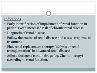 Indications
 Early identification of impairment of renal function in
patients with increased risk of chronic renal disease
 Diagnosis of renal disease
 Follow the course of renal disease and assess response to
treatment
 Plan renal replacement therapy (dialysis or renal
transplantation) in advanced renal disease
 Adjust dosage of certain drugs (eg. Chemotherapy)
according to renal function.
 