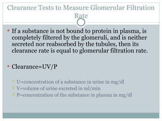 Clearance Tests to Measure Glomerular Filtration
Rate
 If a substance is not bound to protein in plasma, is
completely filtered by the glomeruli, and is neither
secreted nor reabsorbed by the tubules, then its
clearance rate is equal to glomerular filtration rate.
 Clearance=UV/P
 U=concentration of a substance in urine in mg/dl
 V=volume of urine excreted in ml/min
 P=concentration of the substance in plasma in mg/dl
 
