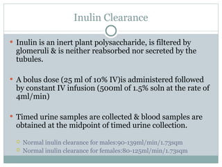Inulin Clearance
 Inulin is an inert plant polysaccharide, is filtered by
glomeruli & is neither reabsorbed nor secreted by the
tubules.
 A bolus dose (25 ml of 10% IV)is administered followed
by constant IV infusion (500ml of 1.5% soln at the rate of
4ml/min)
 Timed urine samples are collected & blood samples are
obtained at the midpoint of timed urine collection.
 Normal inulin clearance for males:90-139ml/min/1.73sqm
 Normal inulin clearance for females:80-125ml/min/1.73sqm
 