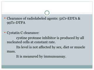  Clearance of radiolabeled agents: 51Cr-EDTA &
99Tc-DTPA
 Cystatin C clearance:
cystine protease inhibitor is produced by all
nucleated cells at constant rate.
Its level is not affected by sex, diet or muscle
mass.
It is measured by immunoassay.
 
