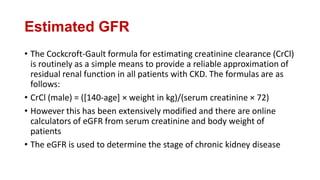 Estimated GFR
• The Cockcroft-Gault formula for estimating creatinine clearance (CrCl)
is routinely as a simple means to provide a reliable approximation of
residual renal function in all patients with CKD. The formulas are as
follows:
• CrCl (male) = ([140-age] × weight in kg)/(serum creatinine × 72)
• However this has been extensively modified and there are online
calculators of eGFR from serum creatinine and body weight of
patients
• The eGFR is used to determine the stage of chronic kidney disease
 