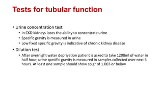 Tests for tubular function
• Urine concentration test
• In CKD kidneys loses the ability to concentrate urine
• Specific gravity is measured in urine
• Low fixed specific gravity is indicative of chronic kidney disease
• Dilution test
• After overnight water deprivation patient is asked to take 1200ml of water in
half hour, urine specific gravity is measured in samples collected over next 4
hours. At least one sample should show sp gr of 1.003 or below
 