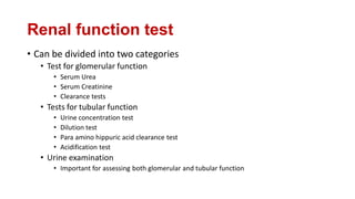 Renal function test
• Can be divided into two categories
• Test for glomerular function
• Serum Urea
• Serum Creatinine
• Clearance tests
• Tests for tubular function
• Urine concentration test
• Dilution test
• Para amino hippuric acid clearance test
• Acidification test
• Urine examination
• Important for assessing both glomerular and tubular function
 