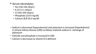  Serum electrolytes
• Na (136-146 mEq/L)
• K (3.5-5.1 mEq/L)
• Cl (101-109 mEq/L)
• Phosphate (2.8-4 mg/dl)
• Calcium (8.8-10.2 mg/dl)
• Sodium is decreased (hyponatremia) and potassium is increased (hyperkalemia)
in chronic kidney disease (CKD) as kidney reabsorb sodium in exchange of
potassium
• Chloride and phosphate is increased in CKD
• Calcium is decreased as vitamin D is deficient
 