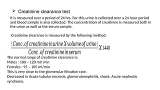  Creatinine clearance test
It is measured over a period of 24 hrs. For this urine is collected over a 24 hour period
and blood sample is also collected. The concentration of creatinine is measured both in
the urine as well as the serum sample.
(𝐶𝑜𝑛𝑐.𝑜𝑓 𝑐𝑟𝑒𝑎𝑡𝑖𝑛𝑖𝑛𝑒𝑖𝑛𝑢𝑟𝑖𝑛𝑒 𝑋𝑣𝑜𝑙𝑢𝑚𝑒𝑜𝑓 𝑢𝑟𝑖𝑛𝑒)
𝐶𝑜𝑛𝑐.𝑜𝑓 𝑐𝑟𝑒𝑎𝑡𝑖𝑛𝑖𝑛𝑒𝑖𝑛𝑠𝑒𝑟𝑢𝑚
𝑋1440
Creatinine clearance is measured by the following method:
The normal range of creatinine clearance is:
Males : 100 – 120 ml/ min
Females : 95 – 105 ml/min
This is very close to the glomerular filtration rate.
Decreased in Acute tubular necrosis, glomerulonephritis, shock, Acute nephrotic
syndrome.
 