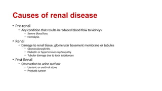 Causes of renal disease
• Pre-renal
• Any condition that results in reduced blood flow to kidneys
• Severe blood loss
• Hemolysis
• Renal
• Damage to renal tissue, glomerular basement membrane or tubules
• Glomerulonephritis
• Diabetic or hypertensive nephropathy
• Tubular damage due to toxic substances
• Post Renal
• Obstruction to urine outflow
• Ureteric or urethral stone
• Prostatic cancer
 