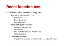Renal function test
• Can be divided into two categories
• Test for glomerular function
• Serum Urea
• Serum Creatinine
• Clearance tests
• Tests for tubular function
• Urine concentration test
• Dilution test
• Para amino hippuric acid clearance test
• Acidification test
• Urine examination
• Important for assessing both glomerular and tubular function
 
