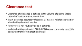 Clearance test
• Clearance of substance is defined as the volume of plasma that is
cleared of that substance in unit time
• Inulin clearance accurately measures GFR as it is neither secreted or
absorbed by the renal tubules
• However it is not routinely done in patients.
• In clinical setting estimated GFR (eGFR) is more commonly used; it is
calculated from serum creatinine value
 