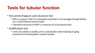 Tests for tubular function
• Para amino hippuric acid clearance test
• PAH is unique in that it is completely excreted in one passage through kidney
as it is both filtered and secreted.
• Therefore clearance of PAH is a measure of renal plasma flow
• Acidification test
• In this the ability to acidify urine is tested after administering 0.1g/kg
ammonium chloride gelatin coated samples
 