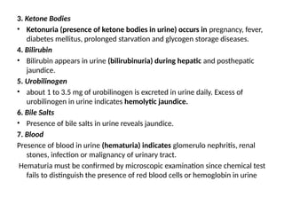 3. Ketone Bodies
• Ketonuria (presence of ketone bodies in urine) occurs in pregnancy, fever,
diabetes mellitus, prolonged starvation and glycogen storage diseases.
4. Bilirubin
• Bilirubin appears in urine (bilirubinuria) during hepatic and posthepatic
jaundice.
5. Urobilinogen
• about 1 to 3.5 mg of urobilinogen is excreted in urine daily. Excess of
urobilinogen in urine indicates hemolytic jaundice.
6. Bile Salts
• Presence of bile salts in urine reveals jaundice.
7. Blood
Presence of blood in urine (hematuria) indicates glomerulo nephritis, renal
stones, infection or malignancy of urinary tract.
Hematuria must be confirmed by microscopic examination since chemical test
fails to distinguish the presence of red blood cells or hemoglobin in urine
 