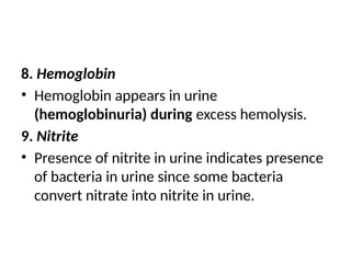 8. Hemoglobin
• Hemoglobin appears in urine
(hemoglobinuria) during excess hemolysis.
9. Nitrite
• Presence of nitrite in urine indicates presence
of bacteria in urine since some bacteria
convert nitrate into nitrite in urine.
 