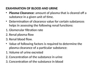EXAMINATION OF BLOOD AND URINE
• Plasma Clearance: amount of plasma that is cleared off a
substance in a given unit of time.
• Determination of clearance value for certain substances
helps in assessing the following renal functions:
1. Glomerular filtration rate
2. Renal plasma flow
3. Renal blood flow.
• Value of following factors is required to determine the
plasma clearance of a particular substance:
1. Volume of urine excreted
2. Concentration of the substance in urine
3. Concentration of the substance in blood
 