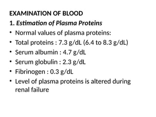 EXAMINATION OF BLOOD
1. Estimation of Plasma Proteins
• Normal values of plasma proteins:
• Total proteins : 7.3 g/dL (6.4 to 8.3 g/dL)
• Serum albumin : 4.7 g/dL
• Serum globulin : 2.3 g/dL
• Fibrinogen : 0.3 g/dL
• Level of plasma proteins is altered during
renal failure
 