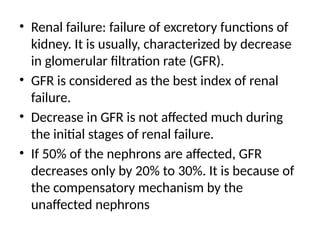 • Renal failure: failure of excretory functions of
kidney. It is usually, characterized by decrease
in glomerular filtration rate (GFR).
• GFR is considered as the best index of renal
failure.
• Decrease in GFR is not affected much during
the initial stages of renal failure.
• If 50% of the nephrons are affected, GFR
decreases only by 20% to 30%. It is because of
the compensatory mechanism by the
unaffected nephrons
 