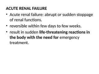 ACUTE RENAL FAILURE
• Acute renal failure: abrupt or sudden stoppage
of renal functions.
• reversible within few days to few weeks.
• result in sudden life-threatening reactions in
the body with the need for emergency
treatment.
 