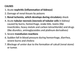 CAUSES
1. Acute nephritis (inflammation of kidneys)
2. Damage of renal tissues by poisons
3. Renal ischemia, which develops during circulatory shock
4. Acute tubular necrosis (necrosis of tubular cells in kidney)
caused by burns, hemorrhage, snake bite, toxins (like
insecticides, heavy metals and carbon tetrachloride) and drugs
(like diuretics, aminoglycosides and platinum derivatives)
5. Severe transfusion reactions
6. Sudden fall in blood pressure during hemorrhage, diarrhea,
severe burns and cholera
7. Blockage of ureter due to the formation of calculi (renal stone)
or tumor.
 