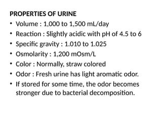 PROPERTIES OF URINE
• Volume : 1,000 to 1,500 mL/day
• Reaction : Slightly acidic with pH of 4.5 to 6
• Specific gravity : 1.010 to 1.025
• Osmolarity : 1,200 mOsm/L
• Color : Normally, straw colored
• Odor : Fresh urine has light aromatic odor.
• If stored for some time, the odor becomes
stronger due to bacterial decomposition.
 