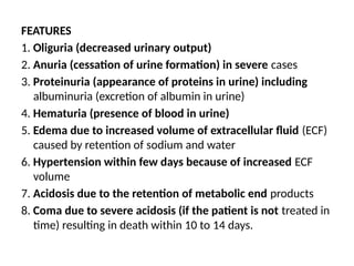 FEATURES
1. Oliguria (decreased urinary output)
2. Anuria (cessation of urine formation) in severe cases
3. Proteinuria (appearance of proteins in urine) including
albuminuria (excretion of albumin in urine)
4. Hematuria (presence of blood in urine)
5. Edema due to increased volume of extracellular fluid (ECF)
caused by retention of sodium and water
6. Hypertension within few days because of increased ECF
volume
7. Acidosis due to the retention of metabolic end products
8. Coma due to severe acidosis (if the patient is not treated in
time) resulting in death within 10 to 14 days.
 