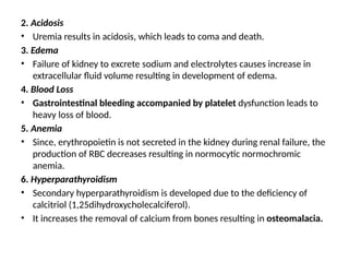 2. Acidosis
• Uremia results in acidosis, which leads to coma and death.
3. Edema
• Failure of kidney to excrete sodium and electrolytes causes increase in
extracellular fluid volume resulting in development of edema.
4. Blood Loss
• Gastrointestinal bleeding accompanied by platelet dysfunction leads to
heavy loss of blood.
5. Anemia
• Since, erythropoietin is not secreted in the kidney during renal failure, the
production of RBC decreases resulting in normocytic normochromic
anemia.
6. Hyperparathyroidism
• Secondary hyperparathyroidism is developed due to the deficiency of
calcitriol (1,25dihydroxycholecalciferol).
• It increases the removal of calcium from bones resulting in osteomalacia.
 