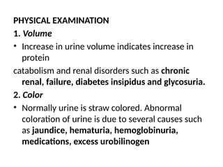 PHYSICAL EXAMINATION
1. Volume
• Increase in urine volume indicates increase in
protein
catabolism and renal disorders such as chronic
renal, failure, diabetes insipidus and glycosuria.
2. Color
• Normally urine is straw colored. Abnormal
coloration of urine is due to several causes such
as jaundice, hematuria, hemoglobinuria,
medications, excess urobilinogen
 
