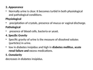 3. Appearance
• Normally urine is clear. It becomes turbid in both physiological
and pathological conditions.
Physiological
• precipitation of crystals, presence of mucus or vaginal discharge.
Pathological
• presence of blood cells, bacteria or yeast.
4. Specific Gravity
• Specific gravity of urine is the measure of dissolved solutes
(particles) in urine.
• low in diabetes insipidus and high in diabetes mellitus, acute
renal failure and excess medications.
5. Osmolarity
decreases in diabetes insipidus.
 