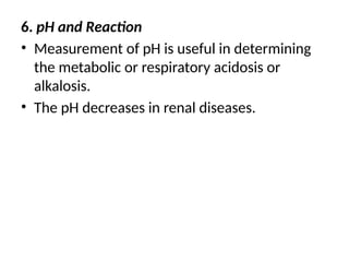 6. pH and Reaction
• Measurement of pH is useful in determining
the metabolic or respiratory acidosis or
alkalosis.
• The pH decreases in renal diseases.
 